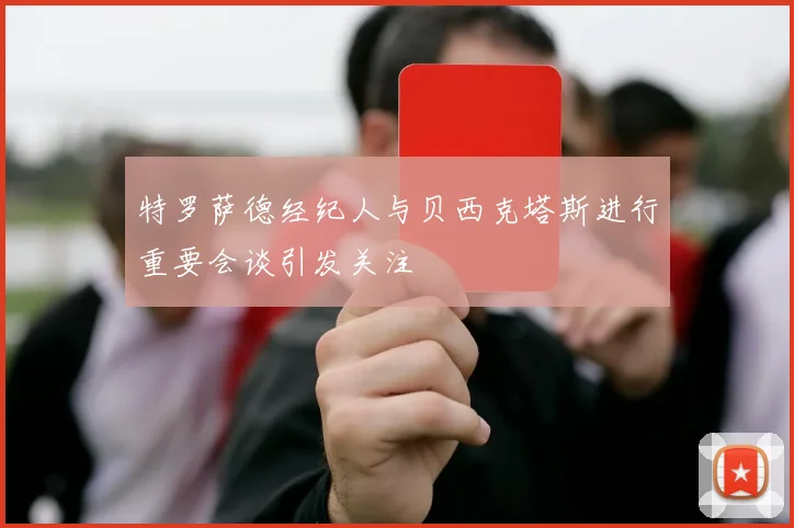特罗萨德经纪人与贝西克塔斯进行重要会谈引发关注