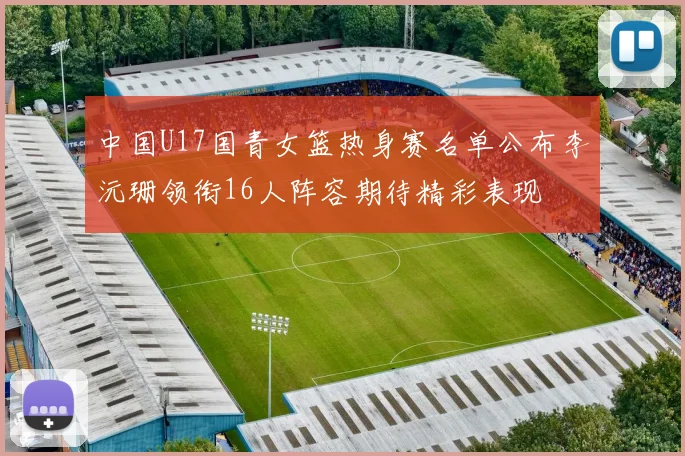 中国U17国青女篮热身赛名单公布李沅珊领衔16人阵容期待精彩表现