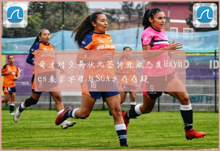 奇才对交易状元签持开放态度Haynes表示字母与SGA共存存疑