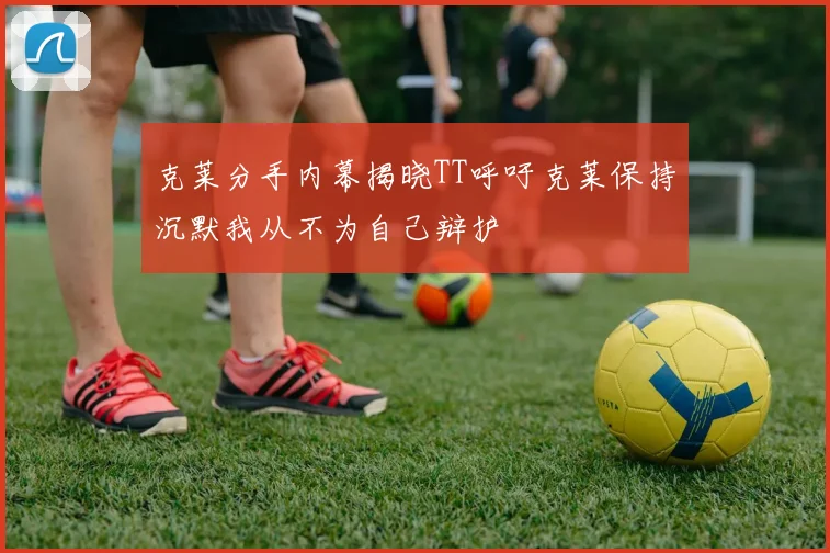 克莱分手内幕揭晓TT呼吁克莱保持沉默我从不为自己辩护