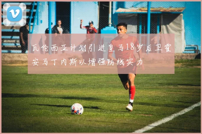 瓦伦西亚计划引进皇马18岁后卫霍安马丁内斯以增强防线实力