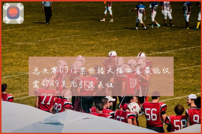 总决赛G3门票价格大幅回落最低仅需4749美元引发关注