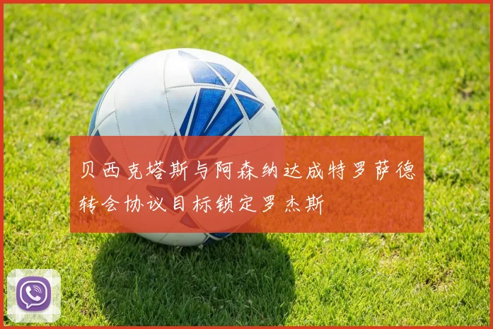 贝西克塔斯与阿森纳达成特罗萨德转会协议目标锁定罗杰斯