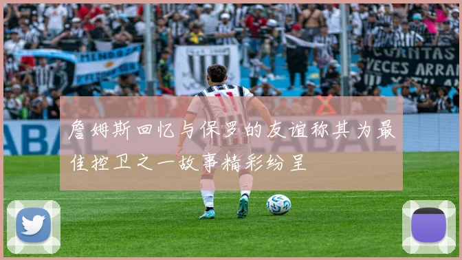 詹姆斯回忆与保罗的友谊称其为最佳控卫之一故事精彩纷呈