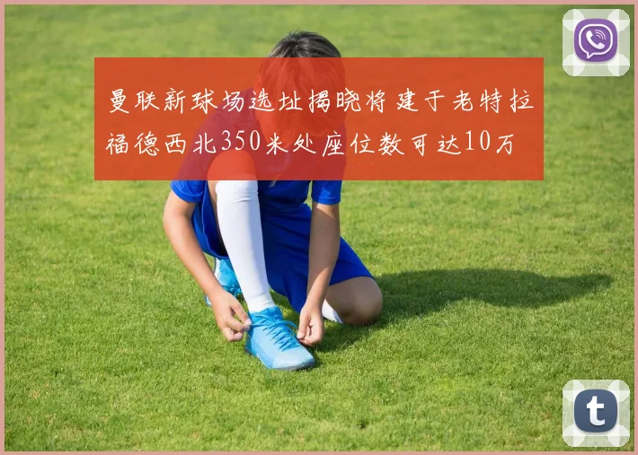 曼联新球场选址揭晓将建于老特拉福德西北350米处座位数可达10万