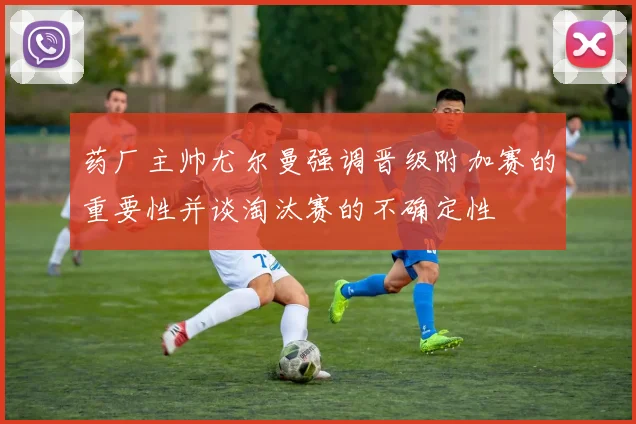 药厂主帅尤尔曼强调晋级附加赛的重要性并谈淘汰赛的不确定性