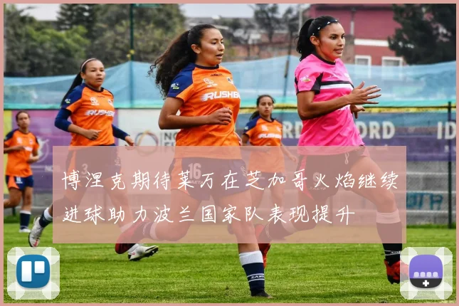 博涅克期待莱万在芝加哥火焰继续进球助力波兰国家队表现提升