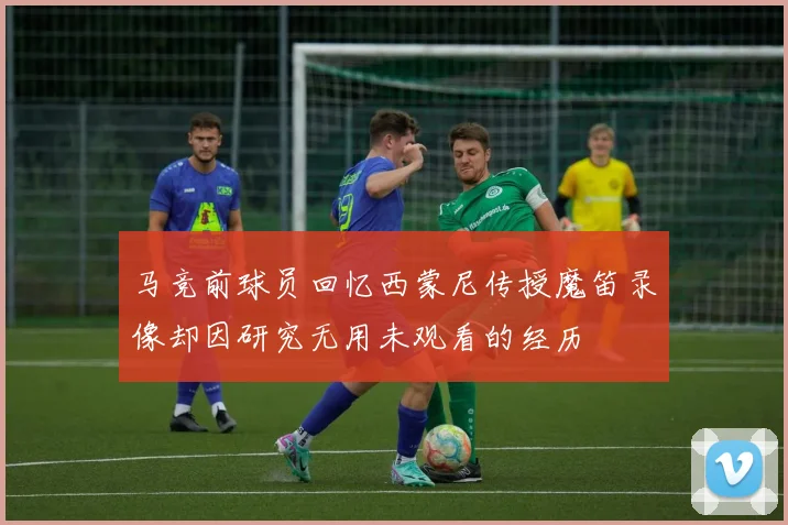 马竞前球员回忆西蒙尼传授魔笛录像却因研究无用未观看的经历