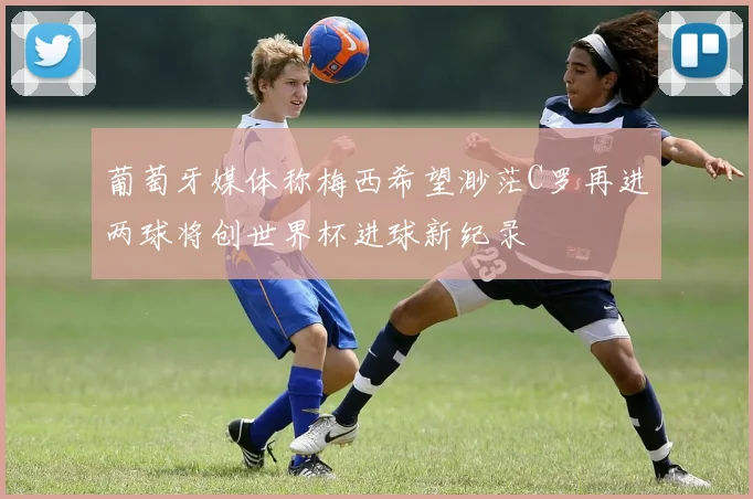 葡萄牙媒体称梅西希望渺茫C罗再进两球将创世界杯进球新纪录