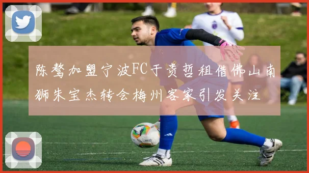 陈骜加盟宁波FC于贵哲租借佛山南狮朱宝杰转会梅州客家引发关注