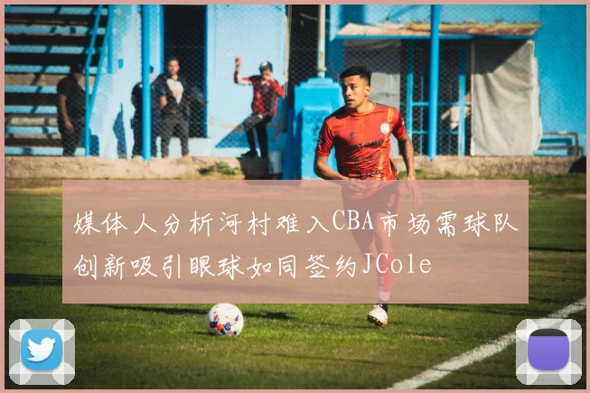 媒体人分析河村难入CBA市场需球队创新吸引眼球如同签约JCole