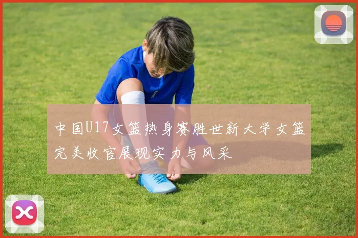 中国U17女篮热身赛胜世新大学女篮完美收官展现实力与风采