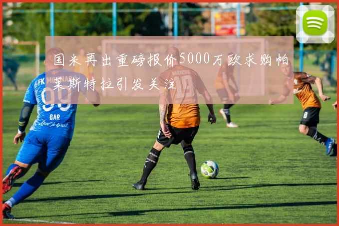 国米再出重磅报价5000万欧求购帕莱斯特拉引发关注