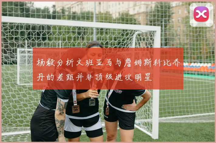 杨毅分析文班亚马与詹姆斯科比乔丹的差距并非顶级进攻明星