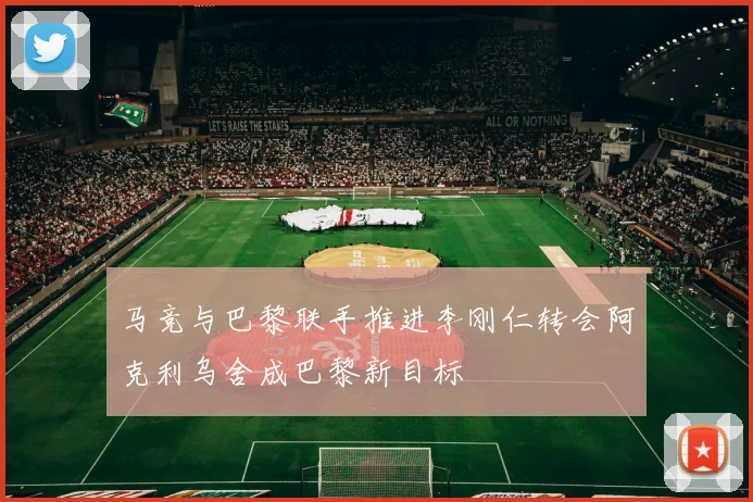 马竞与巴黎联手推进李刚仁转会阿克利乌舍成巴黎新目标