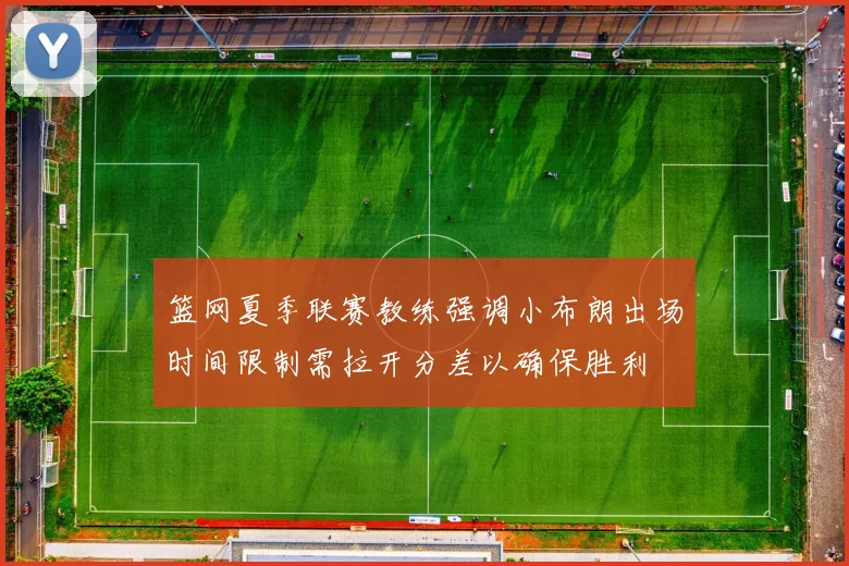 篮网夏季联赛教练强调小布朗出场时间限制需拉开分差以确保胜利