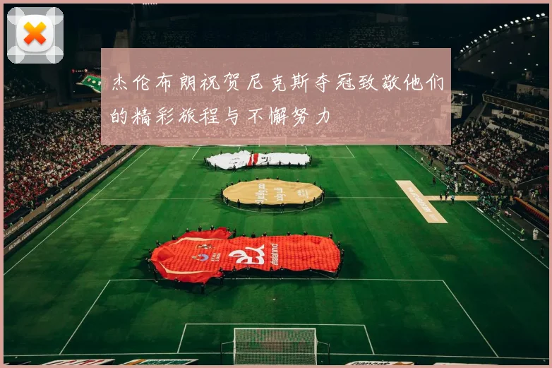杰伦布朗祝贺尼克斯夺冠致敬他们的精彩旅程与不懈努力