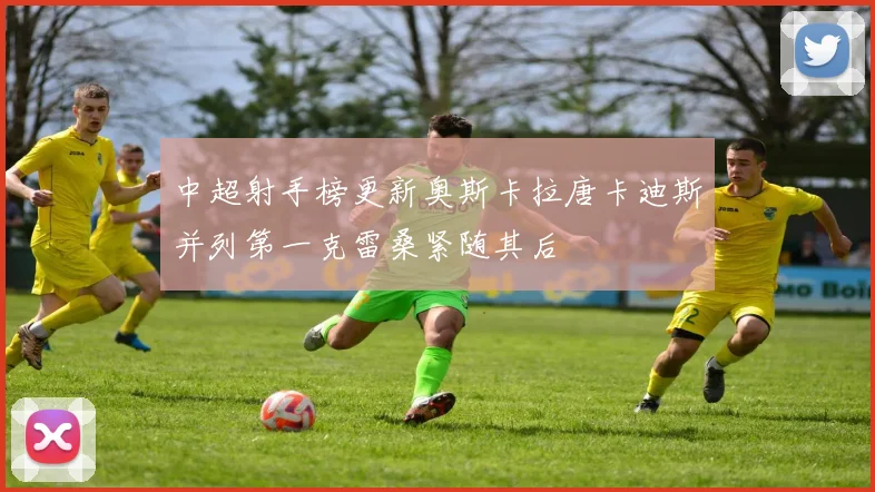 中超射手榜更新奥斯卡拉唐卡迪斯并列第一克雷桑紧随其后
