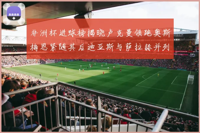 非洲杯进球榜揭晓卢克曼领跑奥斯梅恩紧随其后迪亚斯与萨拉赫并列第三
