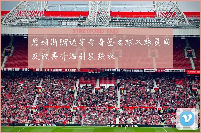 詹姆斯赠送字母哥签名球衣球员间友谊再升温引发热议