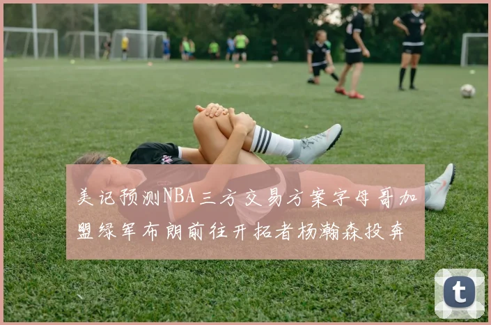 美记预测NBA三方交易方案字母哥加盟绿军布朗前往开拓者杨瀚森投奔雄鹿