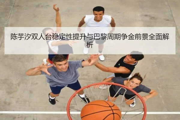 陈芋汐双人台稳定性提升与巴黎周期争金前景全面解析 - kaiyun